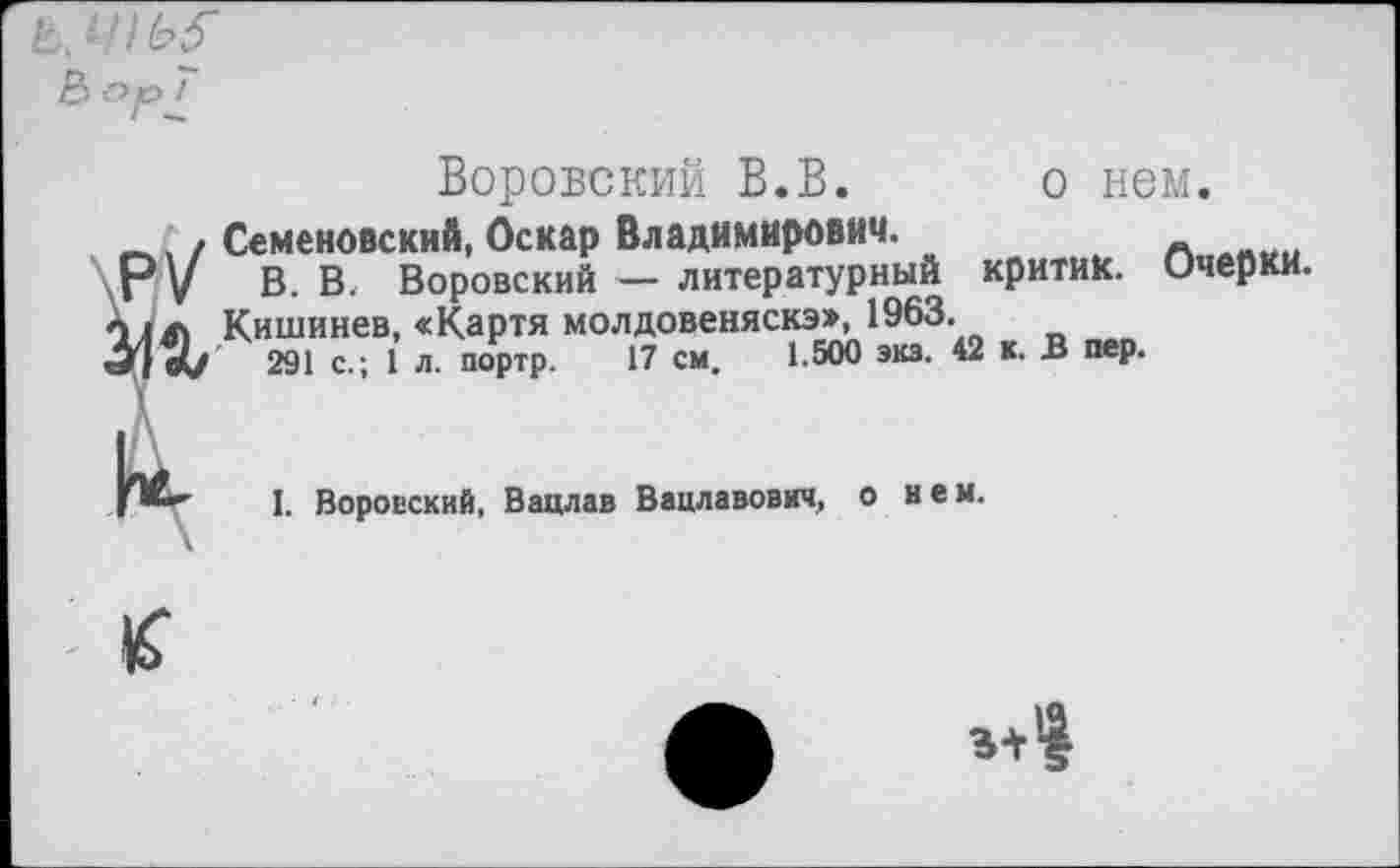 ﻿& Ор 7
Воровский В.В. о нем.
_. / Семеновский, Оскар Владимирович.
Р у В. В. Воровский — литературный критик. Очерки.
X1Л Кишинев, «Картя молдовеняска», 1963.
«V 291 с.; 1 л. портр. 17 см, 1.500 экз. 42 к. В пер.
I. Воровский, Вацлав Вацлавович, о нем.